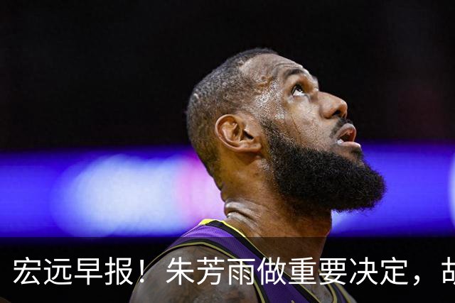 宏远早报！朱芳雨做重要决定，胡明轩深夜表态，徐杰最新消息